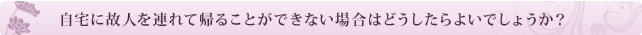 自宅に故人を連れて帰ることができない場合はどうしたらよいでしょうか?