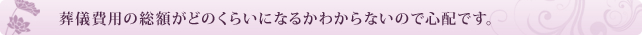 葬儀費用の総額がどのくらいになるかわからないので心配です。