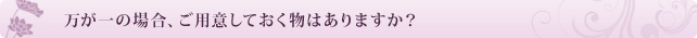 万が一の場合、ご用意しておく物はありますか?